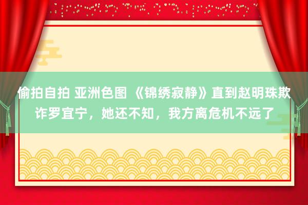 偷拍自拍 亚洲色图 《锦绣寂静》直到赵明珠欺诈罗宜宁，她还不知，我方离危机不远了