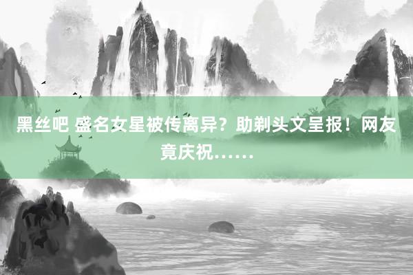 黑丝吧 盛名女星被传离异？助剃头文呈报！网友竟庆祝……