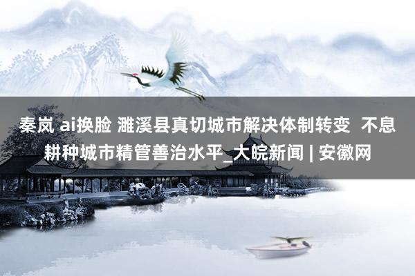 秦岚 ai换脸 濉溪县真切城市解决体制转变  不息耕种城市精管善治水平_大皖新闻 | 安徽网