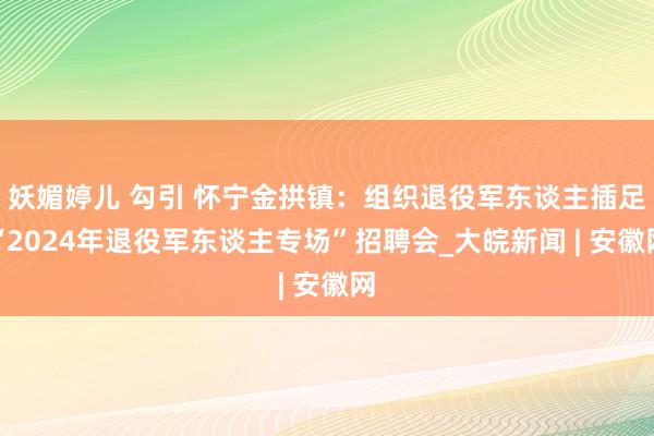 妖媚婷儿 勾引 怀宁金拱镇：组织退役军东谈主插足“2024年退役军东谈主专场”招聘会_大皖新闻 | 安徽网