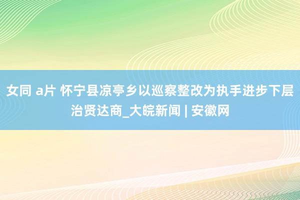 女同 a片 怀宁县凉亭乡以巡察整改为执手进步下层治贤达商_大皖新闻 | 安徽网