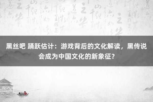 黑丝吧 踊跃估计：游戏背后的文化解读，黑传说会成为中国文化的新象征？