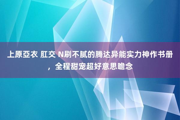 上原亞衣 肛交 N刷不腻的腾达异能实力神作书册，全程甜宠超好意思瞻念