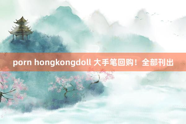 porn hongkongdoll 大手笔回购！全部刊出