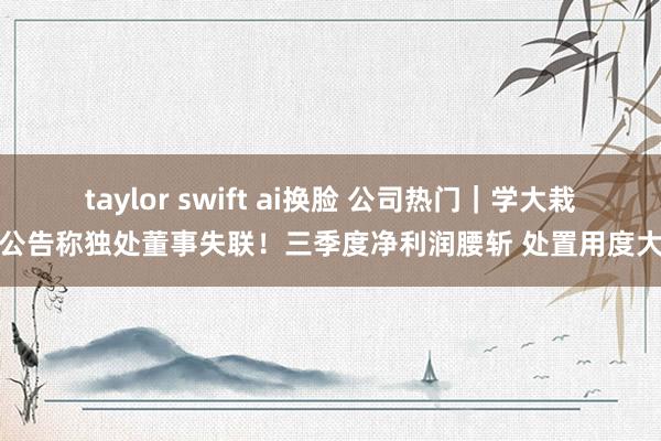 taylor swift ai换脸 公司热门｜学大栽植公告称独处董事失联！三季度净利润腰斩 处置用度大增