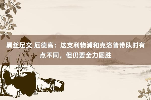 黑丝足交 厄德高：这支利物浦和克洛普带队时有点不同，但仍要全力图胜