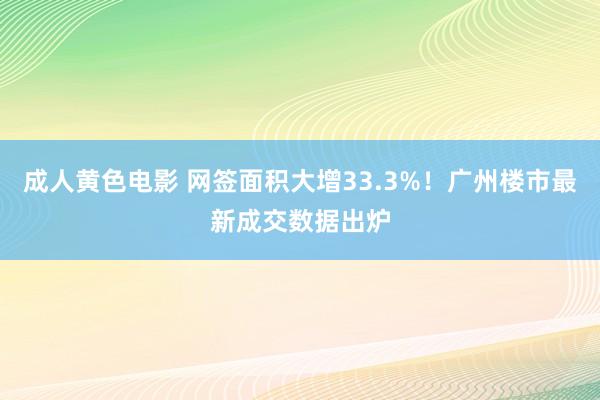 成人黄色电影 网签面积大增33.3%！广州楼市最新成交数据出炉