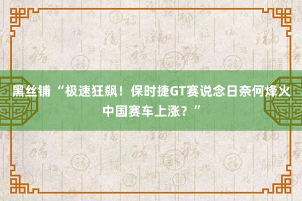 黑丝铺 “极速狂飙！保时捷GT赛说念日奈何烽火中国赛车上涨？”