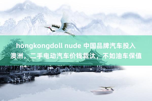 hongkongdoll nude 中国品牌汽车投入澳洲，二手电动汽车价钱裁汰，不如油车保值