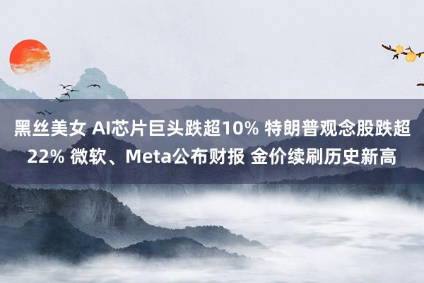 黑丝美女 AI芯片巨头跌超10% 特朗普观念股跌超22% 微软、Meta公布财报 金价续刷历史新高