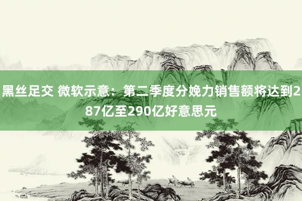 黑丝足交 微软示意：第二季度分娩力销售额将达到287亿至290亿好意思元