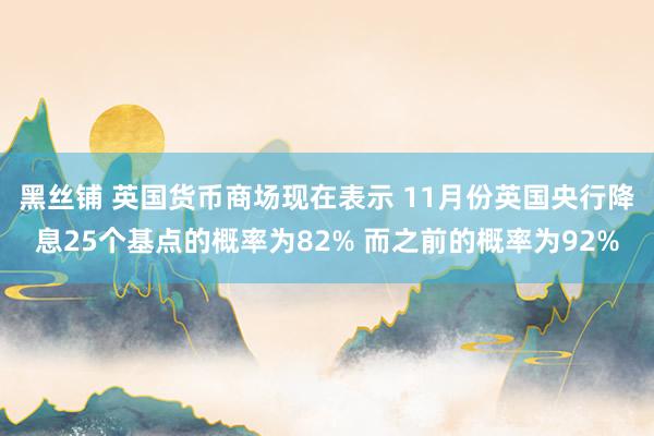 黑丝铺 英国货币商场现在表示 11月份英国央行降息25个基点的概率为82% 而之前的概率为92%