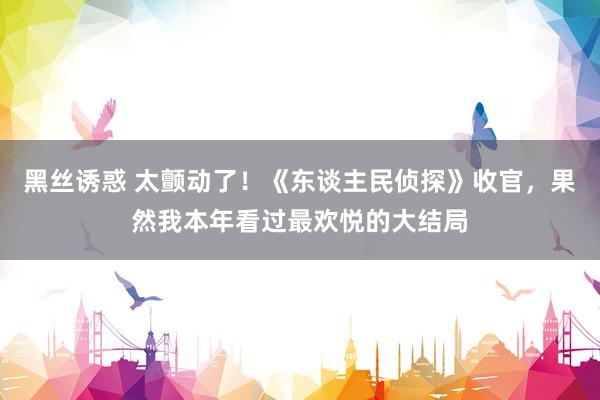 黑丝诱惑 太颤动了！《东谈主民侦探》收官，果然我本年看过最欢悦的大结局