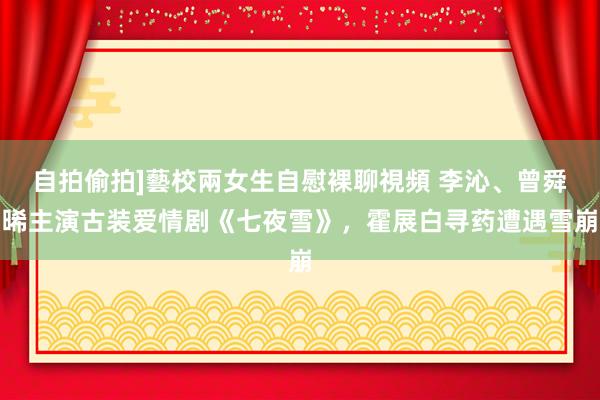 自拍偷拍]藝校兩女生自慰裸聊視頻 李沁、曾舜晞主演古装爱情剧《七夜雪》，霍展白寻药遭遇雪崩