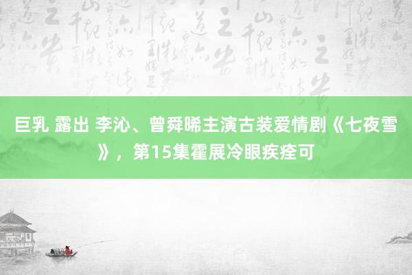 巨乳 露出 李沁、曾舜晞主演古装爱情剧《七夜雪》，第15集霍展冷眼疾痊可