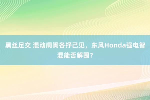 黑丝足交 混动阛阓各抒己见，东风Honda强电智混能否解围？