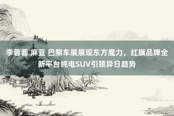 李蓉蓉 麻豆 巴黎车展展现东方魔力，红旗品牌全新平台纯电SUV引颈异日趋势