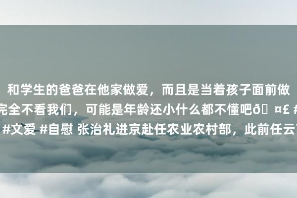 和学生的爸爸在他家做爱，而且是当着孩子面前做爱，太刺激了，孩子完全不看我们，可能是年龄还小什么都不懂吧🤣 #同城 #文爱 #自慰 张治礼进京赴任农业农村部，此前任云南省委常委、省委统战部部长