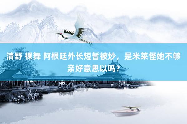 清野 裸舞 阿根廷外长短暂被炒，是米莱怪她不够亲好意思以吗？