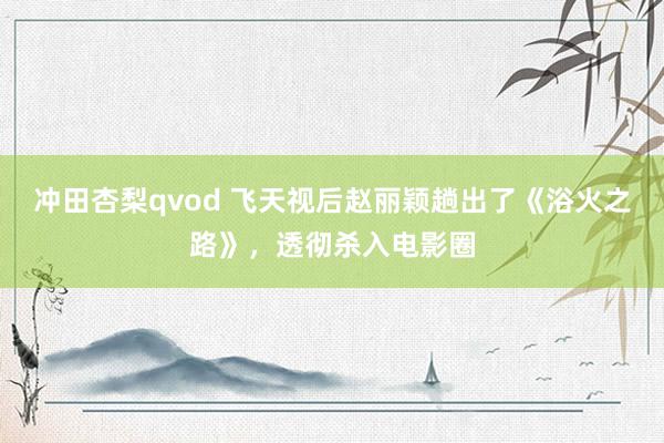 冲田杏梨qvod 飞天视后赵丽颖趟出了《浴火之路》，透彻杀入电影圈