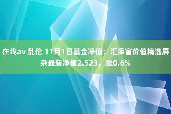 在线av 乱伦 11月1日基金净值：汇添富价值精选羼杂最新净值2.523，涨0.6%