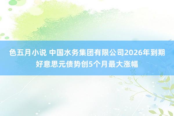 色五月小说 中国水务集团有限公司2026年到期好意思元债势创5个月最大涨幅