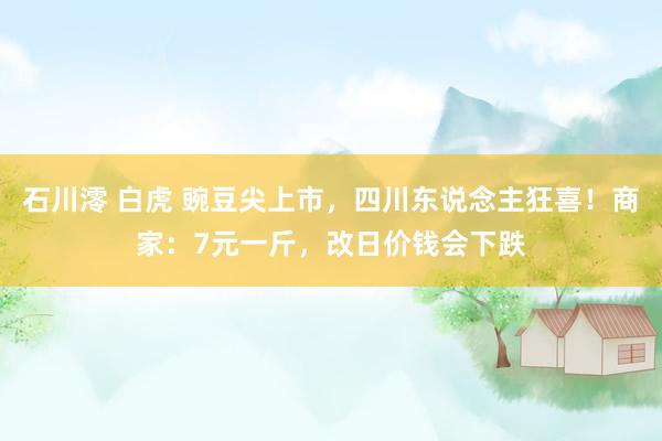 石川澪 白虎 豌豆尖上市，四川东说念主狂喜！商家：7元一斤，改日价钱会下跌