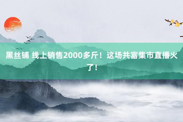 黑丝铺 线上销售2000多斤！这场共富集市直播火了！