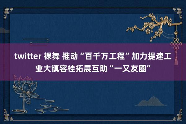 twitter 裸舞 推动“百千万工程”加力提速工业大镇容桂拓展互助“一又友圈”