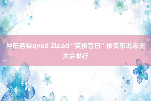 冲田杏梨qvod Zlead“笑投昔日”投资东说念主大会举行