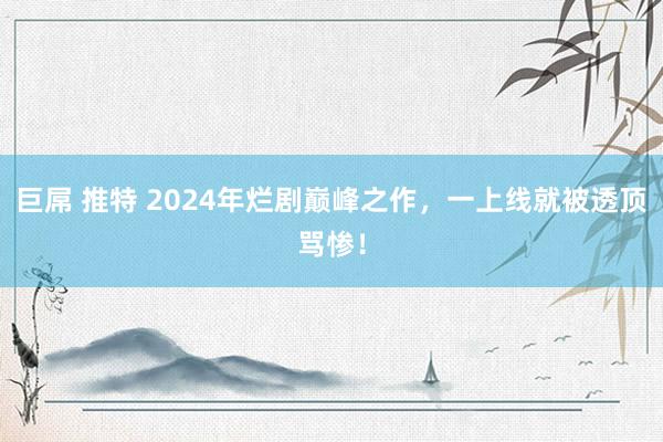 巨屌 推特 2024年烂剧巅峰之作，一上线就被透顶骂惨！