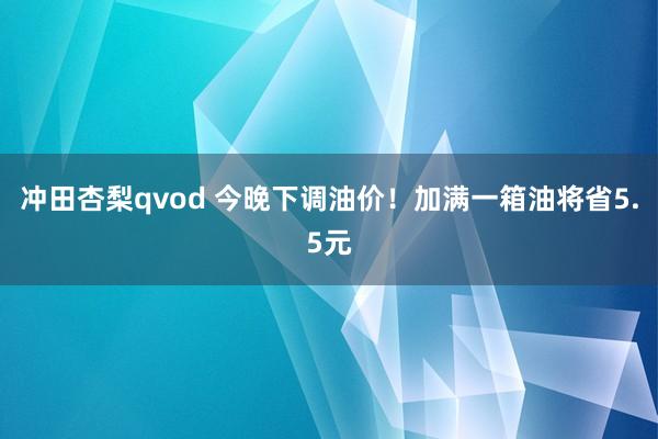 冲田杏梨qvod 今晚下调油价！加满一箱油将省5.5元