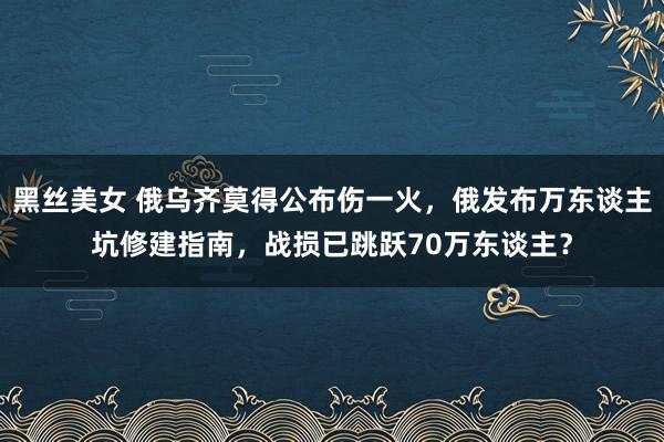 黑丝美女 俄乌齐莫得公布伤一火，俄发布万东谈主坑修建指南，战损已跳跃70万东谈主？