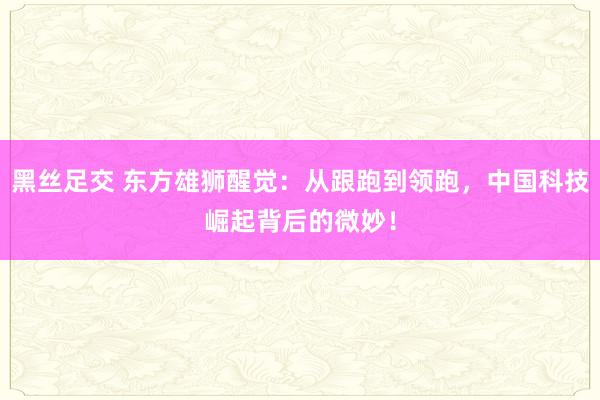 黑丝足交 东方雄狮醒觉：从跟跑到领跑，中国科技崛起背后的微妙！