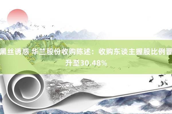 黑丝诱惑 华兰股份收购陈述：收购东谈主握股比例晋升至30.48%