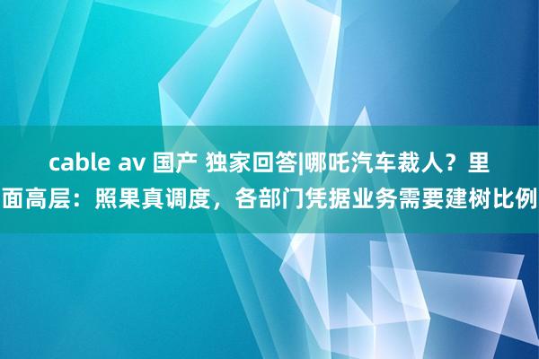 cable av 国产 独家回答|哪吒汽车裁人？里面高层：照果真调度，各部门凭据业务需要建树比例