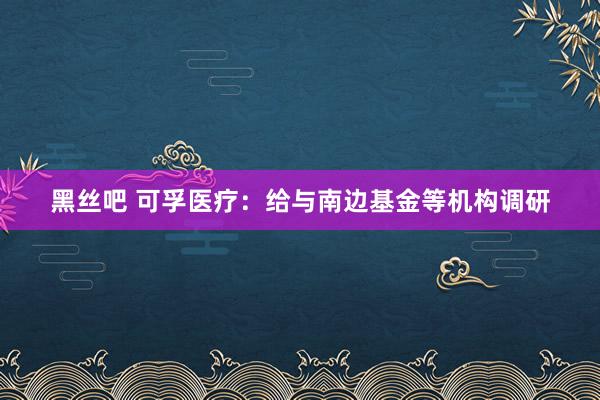 黑丝吧 可孚医疗：给与南边基金等机构调研