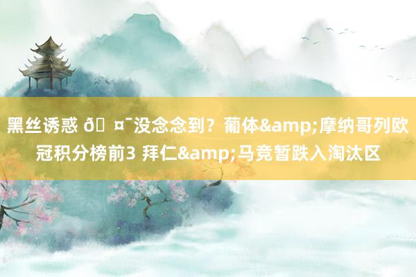 黑丝诱惑 🤯没念念到？葡体&摩纳哥列欧冠积分榜前3 拜仁&马竞暂跌入淘汰区