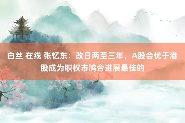 白丝 在线 张忆东：改日两至三年，A股会优于港股成为职权市鸠合进展最佳的