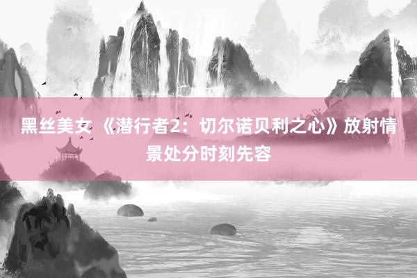 黑丝美女 《潜行者2：切尔诺贝利之心》放射情景处分时刻先容