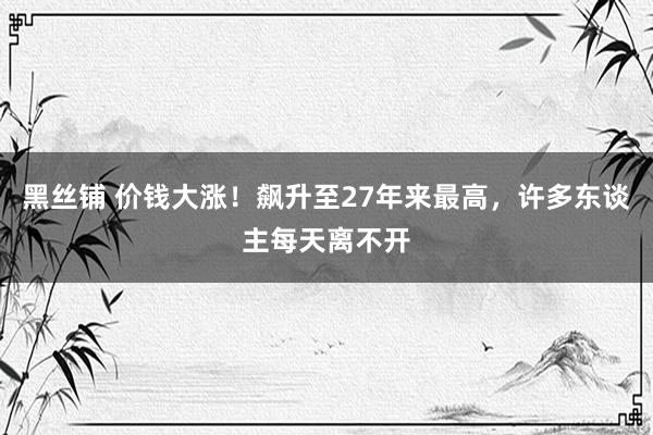 黑丝铺 价钱大涨！飙升至27年来最高，许多东谈主每天离不开