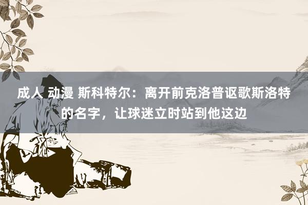 成人 动漫 斯科特尔：离开前克洛普讴歌斯洛特的名字，让球迷立时站到他这边