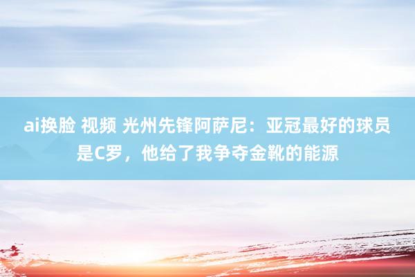 ai换脸 视频 光州先锋阿萨尼：亚冠最好的球员是C罗，他给了我争夺金靴的能源