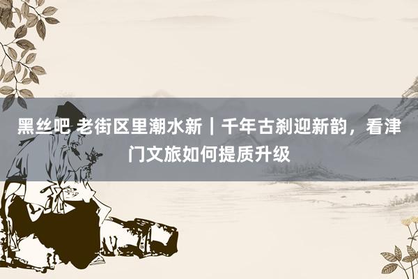 黑丝吧 老街区里潮水新｜千年古刹迎新韵，看津门文旅如何提质升级