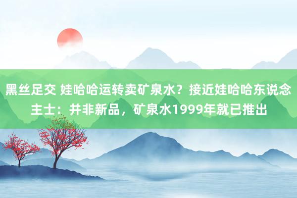 黑丝足交 娃哈哈运转卖矿泉水？接近娃哈哈东说念主士：并非新品，矿泉水1999年就已推出