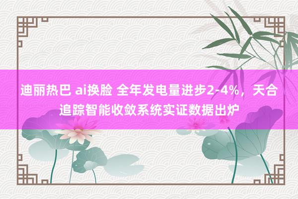 迪丽热巴 ai换脸 全年发电量进步2-4%，天合追踪智能收敛系统实证数据出炉