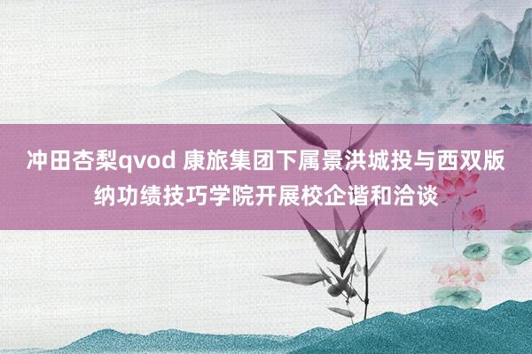 冲田杏梨qvod 康旅集团下属景洪城投与西双版纳功绩技巧学院开展校企谐和洽谈