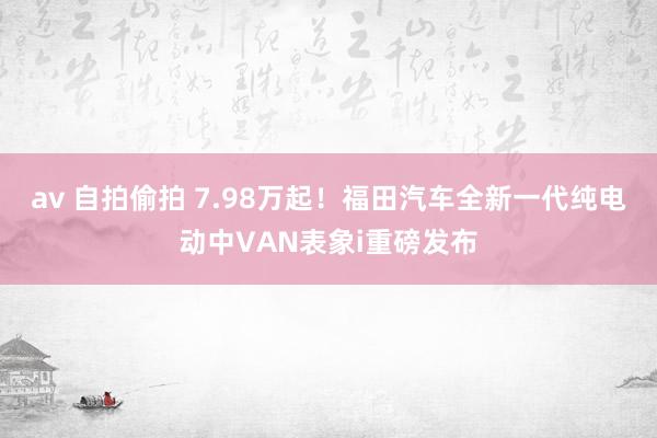 av 自拍偷拍 7.98万起！福田汽车全新一代纯电动中VAN表象i重磅发布