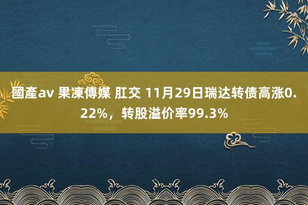 國產av 果凍傳媒 肛交 11月29日瑞达转债高涨0.22%，转股溢价率99.3%