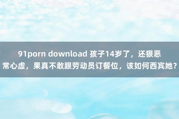 91porn download 孩子14岁了，还狠恶常心虚，果真不敢跟劳动员订餐位，该如何西宾她？